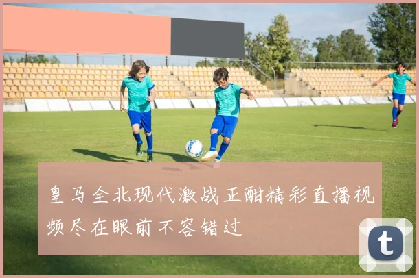皇马全北现代激战正酣精彩直播视频尽在眼前不容错过