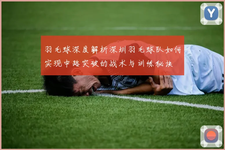 羽毛球深度解析深圳羽毛球队如何实现中路突破的战术与训练秘诀