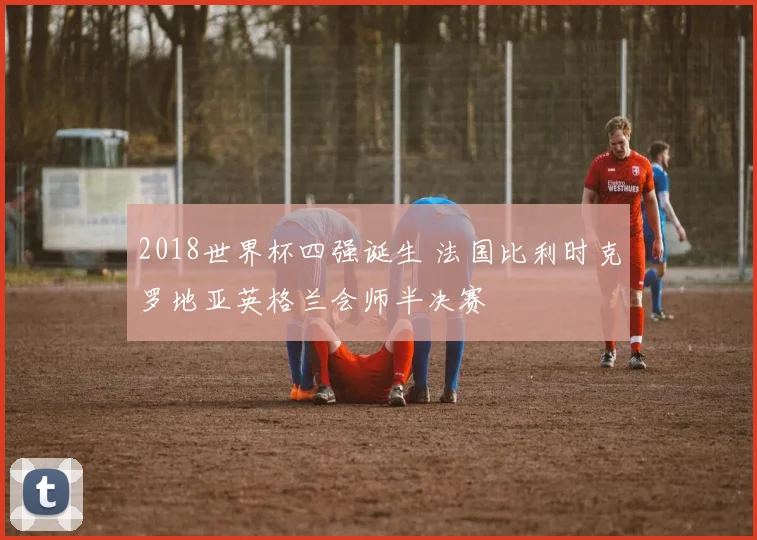 2018世界杯四强诞生 法国比利时克罗地亚英格兰会师半决赛
