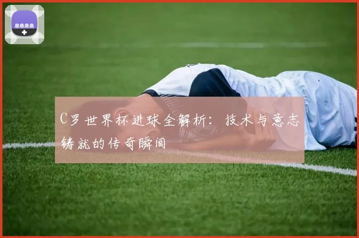 C罗世界杯进球全解析：技术与意志铸就的传奇瞬间