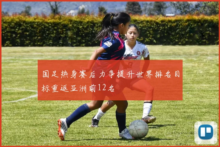 国足热身赛后力争提升世界排名目标重返亚洲前12名