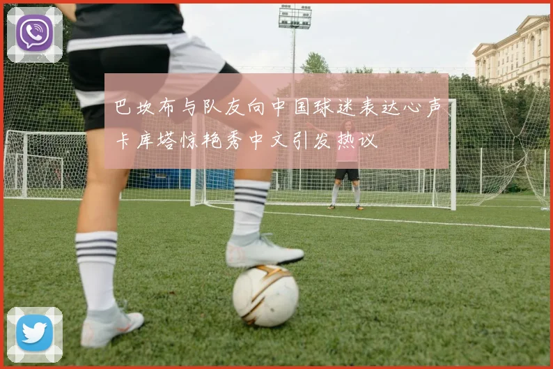 巴坎布与队友向中国球迷表达心声卡库塔惊艳秀中文引发热议