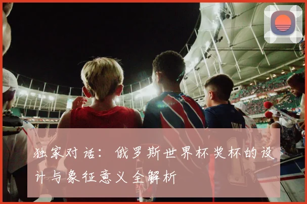 独家对话：俄罗斯世界杯奖杯的设计与象征意义全解析