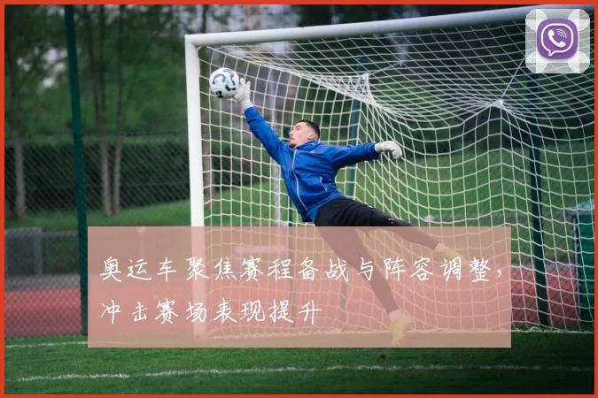 奥运车聚焦赛程备战与阵容调整，冲击赛场表现提升