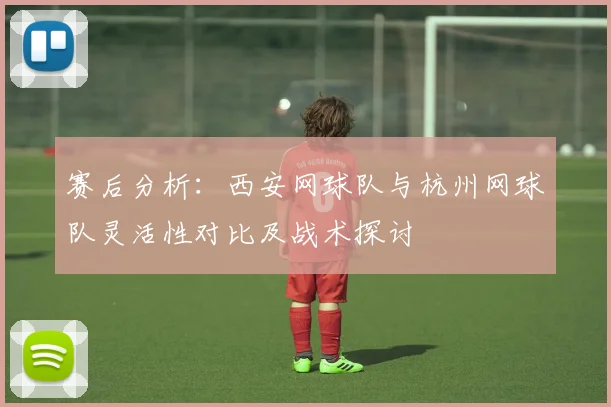 赛后分析：西安网球队与杭州网球队灵活性对比及战术探讨
